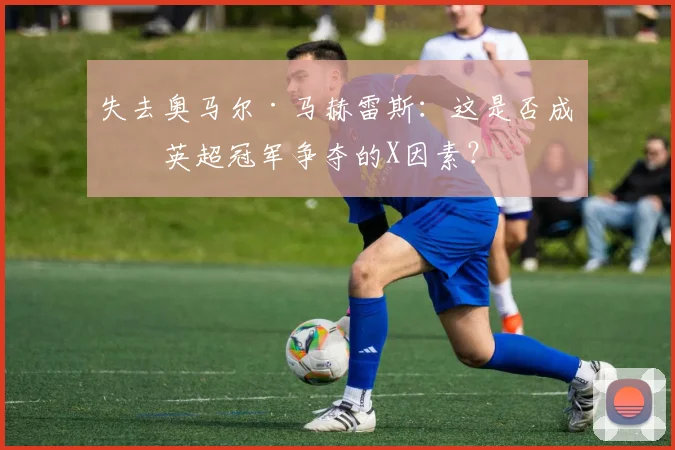 失去奥马尔·马赫雷斯：这是否成为英超冠军争夺的X因素？