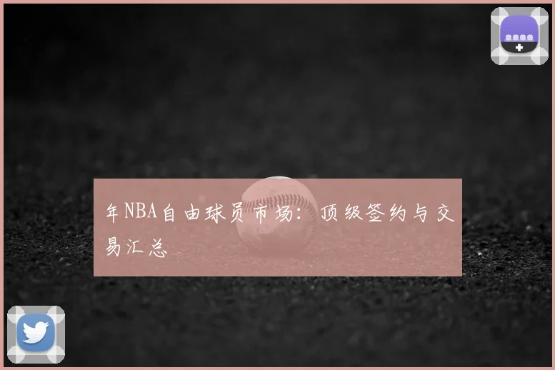 年NBA自由球员市场：顶级签约与交易汇总