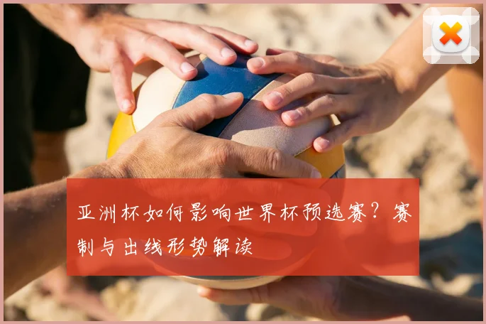 亚洲杯如何影响世界杯预选赛？赛制与出线形势解读