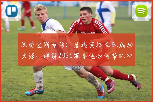 沃特金斯专访：落选英格兰队成动力源，详解2026赛季他如何带队冲击欧联杯决赛