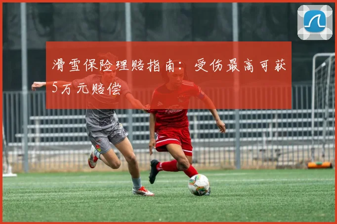 滑雪保险理赔指南：受伤最高可获5万元赔偿