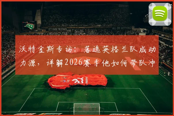 沃特金斯专访：落选英格兰队成动力源，详解2026赛季他如何带队冲击欧联杯决赛