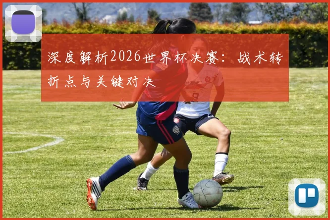 深度解析2026世界杯决赛：战术转折点与关键对决