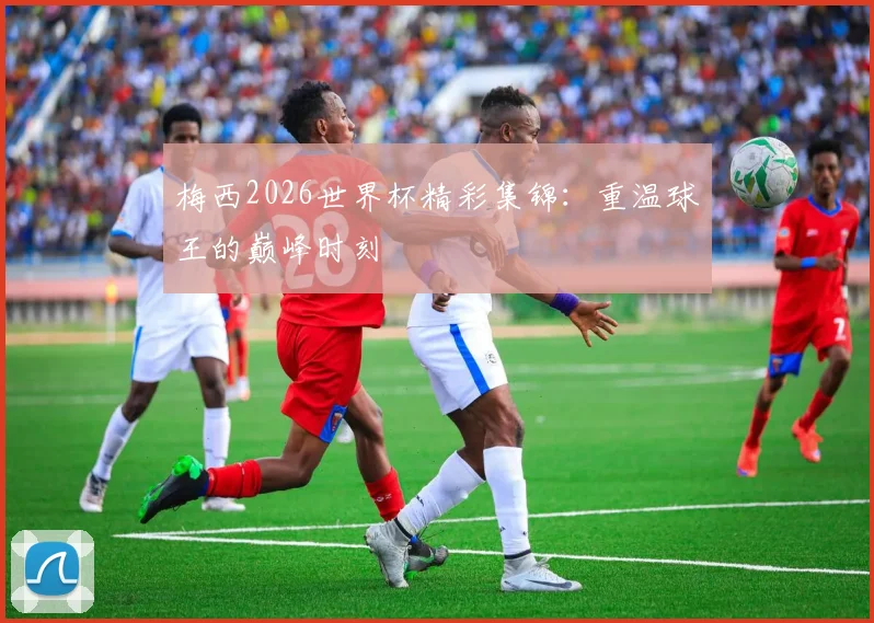 梅西2026世界杯精彩集锦:重温球王的巅峰时刻