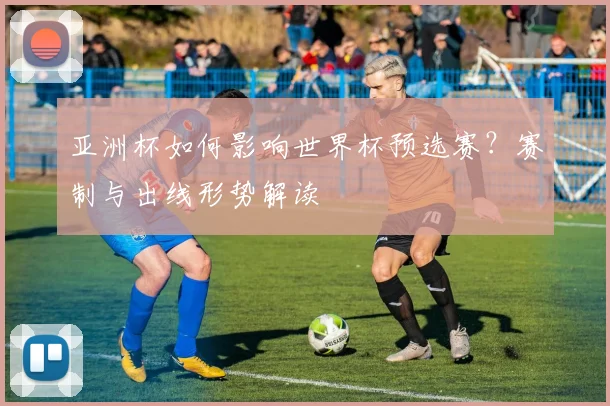 亚洲杯如何影响世界杯预选赛？赛制与出线形势解读