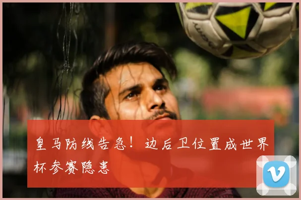 皇马防线告急！边后卫位置成世界杯参赛隐患