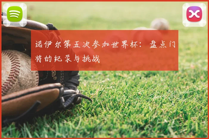 诺伊尔第五次参加世界杯:盘点门将的纪录与挑战