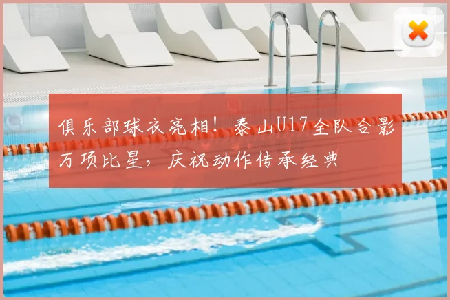 俱乐部球衣亮相！泰山U17全队合影万项比星，庆祝动作传承经典