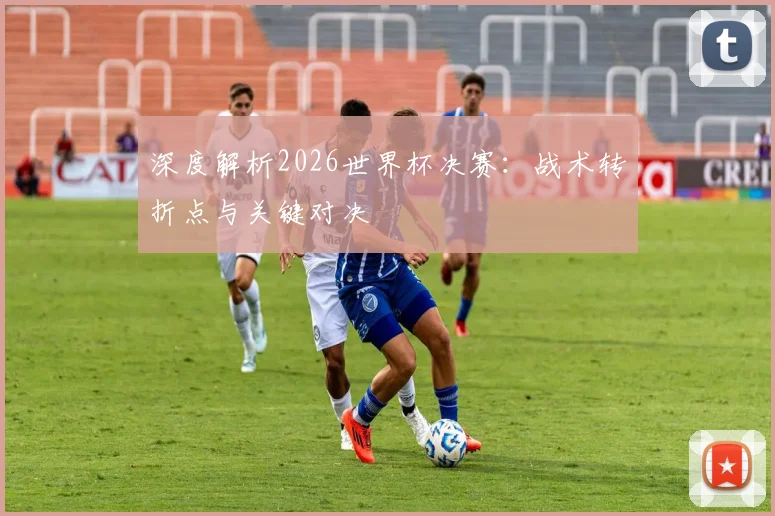 深度解析2026世界杯决赛:战术转折点与关键对决