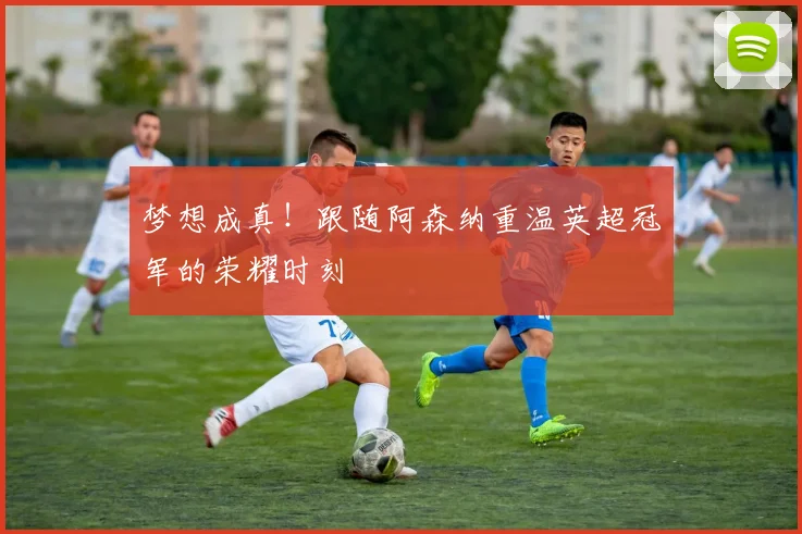 梦想成真！跟随阿森纳重温英超冠军的荣耀时刻