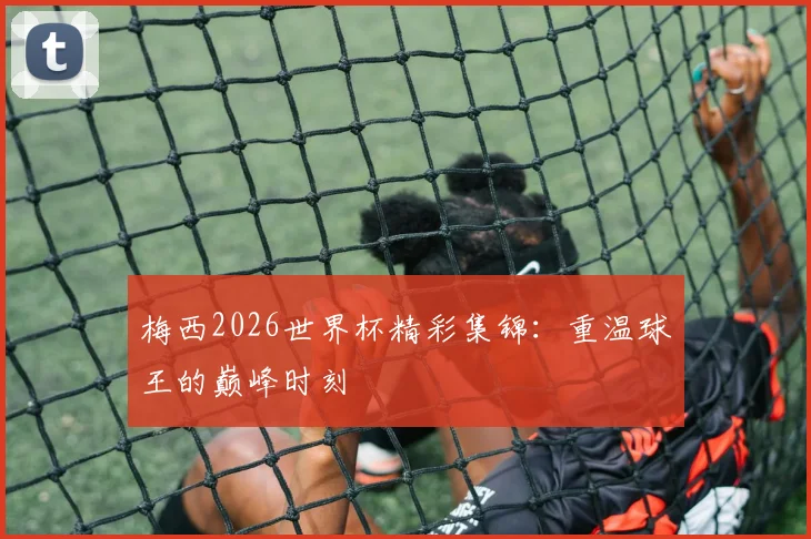 梅西2026世界杯精彩集锦：重温球王的巅峰时刻